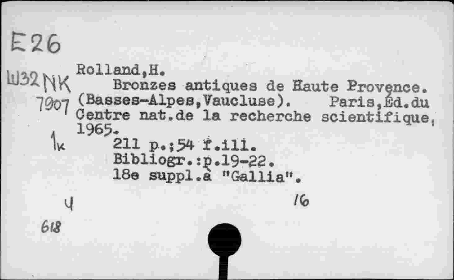 ﻿Е26
7007 к
Rolland,H.
Bronzes antiques de Haute Provence. (Basses-Alpes,Vaucluse).	Paris,£d.du
Centre nat.de la recherche scientifique
211 P<î54 f.ill.
Bibliogr.:p.19-22.
18e suppl.a "Gallia".
M
/G